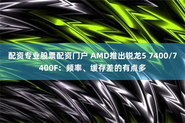 配资专业股票配资门户 AMD推出锐龙5 7400/7400F：频率、缓存差的有点多