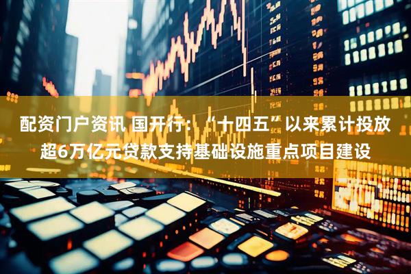 配资门户资讯 国开行：“十四五”以来累计投放超6万亿元贷款支持基础设施重点项目建设