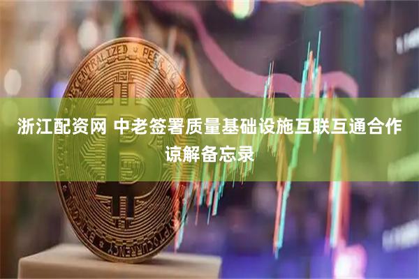 浙江配资网 中老签署质量基础设施互联互通合作谅解备忘录