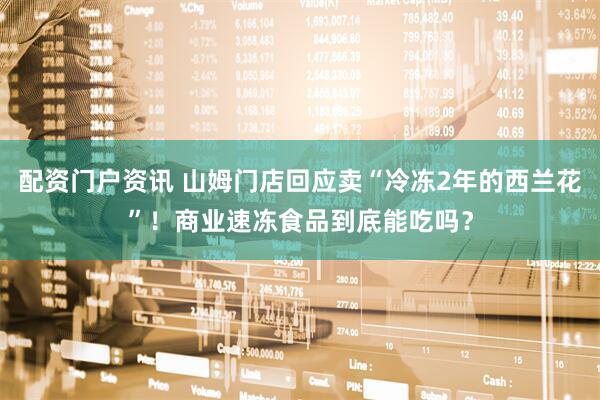 配资门户资讯 山姆门店回应卖“冷冻2年的西兰花”！商业速冻食品到底能吃吗？