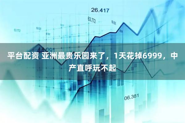 平台配资 亚洲最贵乐园来了，1天花掉6999，中产直呼玩不起