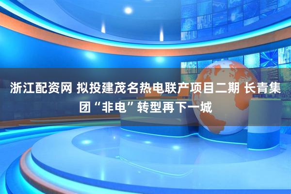 浙江配资网 拟投建茂名热电联产项目二期 长青集团“非电”转型再下一城
