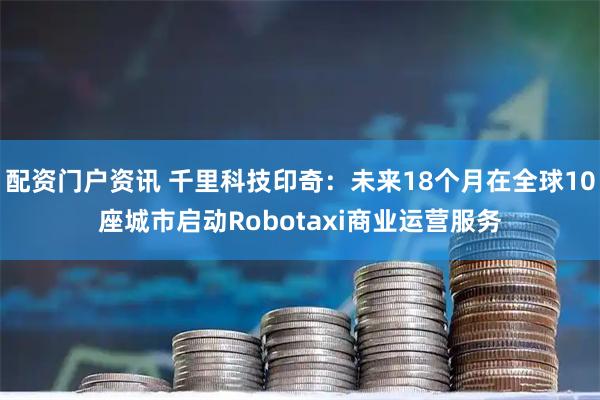 配资门户资讯 千里科技印奇：未来18个月在全球10座城市启动Robotaxi商业运营服务