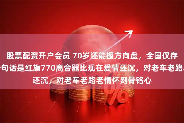 股票配资开户会员 70岁还能握方向盘，全国仅存两千三，他第一句话是红旗770离合器比现在爱情还沉，对老车老路老情怀刻骨铭心